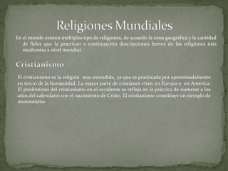 En el mundo existen múltiples tipo de religiones, de acuerdo la zona geográfica y la cantidad
de fieles que la practican a continuación descripciones breves de las religiones más
resaltantes a nivel mundial.
El cristianismo es la religión más extendida, ya que es practicada por aproximadamente
en tercio de la humanidad. La mayor parte de cristianos viven en Europa o en América.
El predominio del cristianismo en el occidente se refleja en la práctica de numerar a los
años del calendario con el nacimiento de Cristo. El cristianismo constituye un ejemplo de
monoteísmo
 