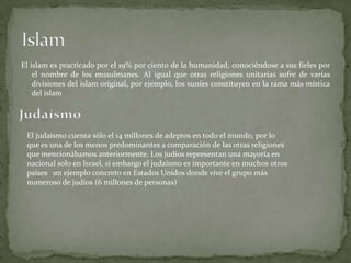 El islam es practicado por el 19% por ciento de la humanidad, conociéndose a sus fieles por
el nombre de los musulmanes. Al igual que otras religiones unitarias sufre de varias
divisiones del islam original, por ejemplo, los suníes constituyen en la rama más mística
del islam
El judaísmo cuenta sólo el 14 millones de adeptos en todo el mundo, por lo
que es una de los menos predominantes a comparación de las otras religiones
que mencionábamos anteriormente. Los judíos representan una mayoría en
nacional solo en Israel, si embargo el judaísmo es importante en muchos otros
países un ejemplo concreto en Estados Unidos donde vive el grupo más
numeroso de judíos (6 millones de personas)
 