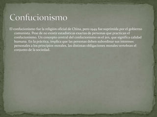El confucionismo fue la religión oficial de China, pero 1949 fue suprimida por el gobierno
comunista. Pese de no existir estadísticas exactas de personas que practican el
confucionismo. Un concepto central del confucionismo es el jen, que significa calidad
humana. En la práctica, implica que las personas deben subordinar sus intereses
personales a los principios morales, las distintas obligaciones morales vertebran el
conjunto de la sociedad.
 