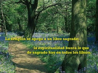 La religión se apega a un libro sagrado;  la espiritualidad busca lo que  de sagrado hay en todos los libros. 