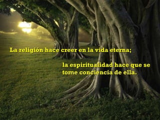 La religión hace creer en la vida eterna;  la espiritualidad hace que se  tome conciencia de ella. 