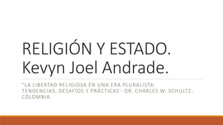 RELIGIÓN Y ESTADO.
Kevyn Joel Andrade.
“LA LIBERTAD RELIGIOSA EN UNA ERA PLURALISTA:
TENDENCIAS, DESAFÍOS Y PRÁCTICAS.”-DR. CHARLES W. SCHULTZ-
COLOMBIA.
 