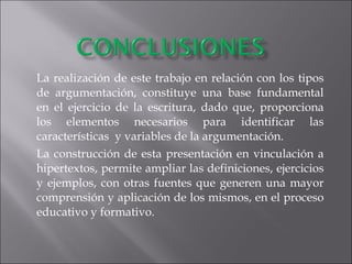 La realización de este trabajo en relación con los tipos de argumentación, constituye una base fundamental en el ejercicio de la escritura, dado que, proporciona los elementos necesarios para identificar las características  y variables de la argumentación. La construcción de esta presentación en vinculación a hipertextos, permite ampliar las definiciones, ejercicios y ejemplos, con otras fuentes que generen una mayor comprensión y aplicación de los mismos, en el proceso educativo y formativo. 