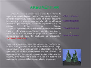 Antes de hacer la especificidad acerca de los tipos de argumentación vale la pena,  detenernos en lo que significa en si mismo argumentar,  por ello a través del método inductivo, llegaremos a una comprensión más clara de los diferentes elementos que convergen el camino argumentativo y las diversas formas de hacerlo. Así, Lo argumentativo lejos de ser un ejercicio meramente literario o del discurso académico,  más bien acontece en todas las formas de hacer lenguaje, en el momento de comunicarnos allí nace la posibilidad de argumentar;  ANTHONY WESTON , 5   «dar un argumento» significa  ofrecer un conjunto de razones o de pruebas en apoyo de una conclusión.  Aquí, un argumento  no  es simplemente la afirmación de ciertas opiniones, ni se trata simplemente de una disputa. Los argumentos son intentos de  apoyar  ciertas opiniones con razones, bien podríamos llamar tesis. En este sentido, los argumentos no son inútiles, son, en efecto, esenciales.  ARGUMENTAR   ¿Qué es argumentar? Elementos generales al momento de argumentar . Texto argumentativo Ejercicios prácticos  