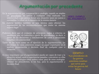 En la argumentación por comparación o analogía, cuando se emplea un  precedente , se refiere a cualquier cosa realizada con anterioridad y que parece forzar una situación (para ser justos o razonables ) a obrar en lo sucesivo de la misma manera En materia jurídica también es una técnica para obtener los argumentos de las recomendaciones que emita un sistema experto legal Podemos decir que el conjunto de principios, reglas o criterios se establecen por vía inductiva a partir de precedentes, es decir, a partir de las decisiones o conclusiones de casos o situaciones resueltas con anterioridad Tanto en las leyes como en el ejercicio de la argumentación, las decisiones de casos anteriores juegan un papel importante en el análisis, presentación y decisión final de cualquier caso o situación. Es muy importante que el argumentador pueda ser capaz de traer a la situación actual casos o experiencias pasadas y encontrar en ellas similitudes/analogías entre ambos casos, para de estas analogías  obtener los precedentes, si los hay, para la argumentación y decisión final.  VIDEO:  EJEMPLO  DEL ARGUMENTO POR  PRECEDENTE EJEMPLO Los precedentes de las guerras anteriores tendrían que servir para evitar las guerras del futuro 