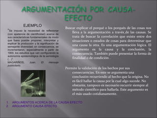 Buscar explicar el porqué o los porqués de las cosas nos lleva a la argumentación a través   de las causas. Se trata de buscar la correlación que  existe entre dos situaciones o estados de cosas para determinar que una causa  la otra.  Es una argumentación lógica. El argumento es la causa y la conclusión, la consecuencia. También puede presentar la forma de finalidad o de condición . Permite la validación de los hechos por sus consecuencias. En este se argumenta una conclusión recurriendo al hecho que la origina. No es fácil hallar la causa por la cual algo sucede. No obstante, tampoco es necesario recurrir siempre al método científico para hallarla. Este argumento es el más usado cotidianamente.  EJEMPLO  “ Se impuso la necesidad de reflexionar (con apetencia de cientificidad) acerca de sus características fundamentales de modo que fuera posible proponer, interpretar y explicar la producción y la significación de semejante diversidad; en consecuencia, se incrementaron, especialmente a partir de 1900, los estudios que van configurando la autonomía epistemológica de la semiología (…)”.  MAGARIÑOS, Juan.  El mensaje publicitario.   ARGUMENTOS ACERCA DE LA CAUSA EFECTO ARGUMENTO CAUSA EFECTO  
