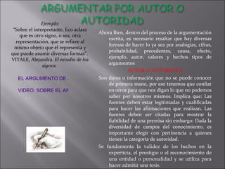 Ahora Bien, dentro del proceso de la argumentación escrita, es necesario resaltar que hay diversas formas de hacer lo ya sea por analogías, cifras, probabilidad, precedentes, causa, efecto, ejemplo, autor, valores y hechos tipos de argumentos AUTOR O AUTORIDAD: Son datos o información que no se puede conocer de primera mano, por eso tenemos que confiar en otros para que nos digan lo que no podemos saber por nosotros mismos. Implica que: Las fuentes deben estar legitimadas y cualificadas para hacer las afirmaciones que realizan. Las fuentes deben ser citadas para mostrar la fiabilidad de una premisa sin embargo: Dada la diversidad de campos del conocimiento, es importante elegir con pertinencia a quienes tienen la categoría de autoridad. Se fundamenta la validez de los hechos en la experticia, el prestigio o el reconocimiento de una entidad o personalidad y se utiliza para hacer admitir una tesis.  Ejemplo: “ Sobre el interpretante, Eco aclara que es otro signo, o sea, otra representación, que se refiere al mismo objeto que él representa y que puede asumir diversas formas”.  VITALE, Alejandra.  El estudio de los signos.  EL ARGUMENTO DE AUTORIDAD VIDEO: SOBRE EL ARGUMENTO DE AUTORIDAD . . 