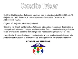 Conselho Tutelar História: Os Conselhos Tutelares surgiram com a criação da Lei Nº. 8.069, de 13 de julho de 1990. Esta Lei, é conhecida como Estatuto da Criança e do Adolescente (ECA).  Origem: 13 de julho, presidido por collor.  Objetivo: No Brasil, os Conselhos Tutelares são órgãos municipais destinados a zelar pelos direitos das crianças e adolescentes. Sua competência e organização estão previstas no Estatuto da Criança e do Adolescente (artigos 131 a 140).  Importância: A importância do conselho tutelar é que se ele não existisse as leis poderiam ser mudadas e as crianças do Brasil poderiam ser diferente também 