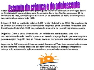 Estatuto da criança e do adolescente História: A  Constituição brasileira  promulgada em 1988 é anterior à Convenção sobre os Direitos da Criança adotada pela Assembléia Geral das Nações unidas em 20 de novembro de 1989, ratificada pelo Brasil em 24 de setembro de 1990, e com vigência internacional em outubro de 1990.   Origem: O ECA foi instituído pela Lei 8.069 no dia 13 de julho de 1990. Ela regulamenta os direitos das crianças e dos adolescentes inspirado pelas diretrizes fornecidas pela  Constituição Federal de 1988 , internalizando uma série de normativas internacionais. Objetivo: Com o peso de mais de um milhão de assinaturas, que não  deixavam sombra de dúvida quanto ao anseio da população por mudanças e pela remoção daquilo que se tornou comum denominar «entulho autoritário»   Importância: O Estatuto da Criança e do Adolescente - ECA - é um conjunto de normas do ordenamento jurídico brasileiro que tem como objetivo a proteção integral da criança e do  adolescente , aplicando medidas, e expedindo encaminhamentos.   