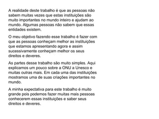 A realidade deste trabalho é que as pessoas não sabem muitas vezes que estas instituições são muito importantes no mundo inteiro e ajudam ao mundo. Algumas pessoas não sabem que essas entidades existem. O meu objetivo fazendo esse trabalho é fazer com que as pessoas conheçam melhor as instituições que estamos apresentando agora e assim sucessivamente conheçam melhor os seus direitos e deveres. As partes desse trabalho são muito simples. Aqui explicamos um pouco sobre a ONU a Unesco e muitas outras mais. Em cada uma das instituições mostramos uma de suas criações importantes no mundo. A minha expectativa para este trabalho é muito grande pois podemos fazer muitas mais pessoas conhecerem essas instituições e saber seus direitos e deveres.  
