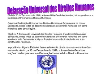 História:10 de Dezembro de 1948, a Assembléia Geral das Nações Unidas proclamou a Declaração Universal dos Direitos Humanos. Origem:A Declaração Universal dos Direitos Humanos é fundamental na nossa Sociedade, quase todos os documentos relativos aos direitos humanos tem como referência esta  declaração. Objetivo: A Declaração Universal dos Direitos Humanos é fundamental na nossa Sociedade, quase todos os documentos relativos aos direitos humanos tem como referência esta Declaração, e alguns Estados fazem referência direta nas suas constituições nacionais. Importância: Alguns Estados fazem referência direta nas suas constituições nacionais. Assim, a 10 de Dezembro de 1948, a Assembléia Geral das Nações Unidas proclamou a Declaração Universal dos Direitos Humanos. Delaração Universal dos Direitos Humanos 