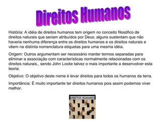 Direitos Humanos História: A idéia de direitos humanos tem origem no conceito filosófico de direitos naturais que seriam atribuídos por Deus; alguns sustentam que não haveria nenhuma diferença entre os direitos humanos e os direitos naturais e vêem na distinta nomenclatura etiquetas para uma mesma idéia. Origem: Outros argumentam ser necessário manter termos separadas para eliminar a associação com características normalmente relacionadas com os direitos naturais., sendo John Locke talvez o mais importante a desenvolver esta teoria.  Objetivo: O objetivo deste nome é levar direitos para todos os humanos da terra. Importância: É muito importante ter direitos humanos pois assim podemos viver melhor. 