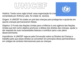 UNICEF História: Tendo como sigla Unicef, essa organização foi criada em 1946 e é comandada por Anthony Lake, foi criada na  escócia. Origem: A UNICEF foi criada um prol das crianças para protege-las e ajuda-las em  qaunto crianças permanecerem felizes Objetivo: O Fundo das Nações Unidas para a Infância é uma agência das Nações Unidas que tem como objetivo promover a defesa dos direitos das crianças, ajudar a dar resposta às suas necessidades básicas e contribuir para o seu pleno desenvolvimento.  Importância: A UNICEF rege-se pela Convenção sobre os Direitos da Criança e trabalha para que esses direitos se convertam em princípios éticos permanentes e em códigos de conduta internacionais para as crianças.  