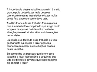 A importância desse trabalho para mim é muito grande pois posso fazer mais pessoas conhecerem essas instituições e fazer muita gente feliz sabendo como deve agir. As dificuldades desse trabalho foram muitas pois é um trabalho complicado que exige muito tempo e pesquisas na internet e bastante atenção para extrair dos sites as informações necessárias .  Eu penso que fazendo esse trabalho eu vou ganhar nota na escola e fazer pessoas conhecerem melhor as instituições citadas neste trabalho. Eu aconselho as pessoas que lerem esse trabalho a levar isso a sério e seguir na sua vida os direitos e deveres que esse trabalho lhe conduz a fazer. 