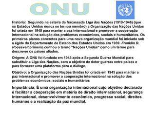 ONU Historia:  Seguindo na esteira da fracassada  Liga das Nações  (1919-1946) (que os Estados Unidos nunca se tornou membro) a Organização das Nações Unidas foi criada em 1945 para manter a paz internacional e promover a cooperação internacional na solução dos problemas econômicos, sociais e humanitários. Os primeiros planos concretos para uma nova organização mundial foi iniciado sob a égide do Departamento de Estado dos Estados Unidos em 1939.  Franklin D. Roosevelt  primeiro cunhou o termo "Nações Unidas" como um termo para descrever os países aliados.  Origem: A ONU foi fundada em 1945 após a Segunda Guerra Mundial para substituir a Liga das Nações, com o objetivo de deter guerras entre países e para fornecer uma plataforma para o diálogo. Objetivo: a Organização das Nações Unidas foi criada em 1945 para manter a paz internacional e promover a cooperação internacional na solução dos problemas econômicos, sociais e humanitários  Importância: É uma organização internacional cujo objetivo declarado é facilitar a cooperação em matéria de direito internacional, segurança internacional, desenvolvimento econômico, progresso social, direitos humanos e a realização da paz mundial.  
