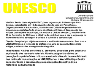 UNESCO História: Tendo como sigla UNESCO, essa organização é liderada por Irina Bokova, estabelecido em 16 de novembro tendo sede em Paris (Fraça).  Origem: (United F.C Educational, Scientific and Cultural Organization ) é um organismo especializado do sistema das Nações Unidas.  A Organização das Nações Unidas para a Educação, a Ciência e a Cultura (UNESCO) fundou-se em  16 de Novembro  de 1945 com o objetivo de contribuir para a paz e segurança no mundo mediante a educação, a ciência, a cultura e a comunicação Objetivo:Seu principal objetivo é reduzir o analfabetismo no mundo. Para isso a UNESCO financia a formação de professores, uma de suas atividades mais antigas, e cria escolas em regiões de refugiados.   Importância: Na área de ciência e, promoveu pesquisas para orientar a exploração dos recursos naturais. Outros programas são os de proteção dos patrimônios culturais e naturais além do desenvolvimento dos meios de comunicação. A UNESCO criou o World Heritage Centre para coordenar a preservação e a restauração dos patrimônios históricos da humanidade 