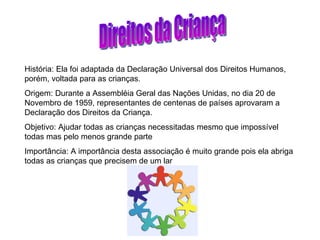 Direitos da Criança História: Ela foi adaptada da Declaração Universal dos Direitos Humanos, porém, voltada para as crianças. Origem: Durante a Assembléia Geral das Nações Unidas, no dia 20 de Novembro de 1959, representantes de centenas de países aprovaram a Declaração dos Direitos da Criança. Objetivo: Ajudar todas as crianças necessitadas mesmo que impossível todas mas pelo menos grande parte  Importância: A importância desta associação é muito grande pois ela abriga todas as crianças que precisem de um lar 