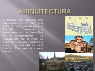 El monestir més important dels
benedictins es el de Cluny junt
amb el de Sant Agustí de Pavía, el
d’Aurillac        ,d’Auvernia        i
Rommanmoutier de Suïssa.Una
de les caracteristíques            de
l’arquitectura era al crear un
edifici nou , ells volien arribar a la
major cristianitat del Occident
possible .Van crear el corrent
cluniscent
 