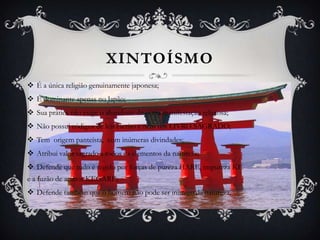 XINTOÍSMO
 É a única religião genuinamente japonesa;
 É dominante apenas no Japão;
 Sua prática não exige o abandono de outra manifestação religiosa;
 Não possui códigos de leis escrito e nem um LIVRO SAGRADO;
 Tem origem panteísta, com inúmeras divindades;
 Atribui valor sagrado a todos os elementos da natureza;
 Defende que tudo é regido por forças de pureza HARE, impureza KE
e a fuzão de ambos KEGARE;
 Defende também que o homem não pode ser inimigo da natureza.

 