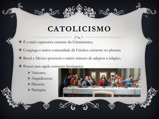 CATOLICISMO
 É a mais expressiva vertente do Cristianismo;
 Congrega a maior comunidade de Cristãos existente no planeta;
 Brasil e México possuem o maior número de adeptos à religião;
 Possui uma rígida estrutura hierárquica:
 Vaticano;
 Arquidiocese;
 Diocese;
 Paróquia;

 