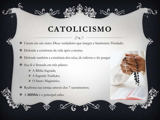 CATOLICISMO
 Creem em um único Deus verdadeiro que integra a Santíssima Trindade;
 Defende a existência da vida após a morte;
 Defende também a existência dos céus, do inferno e do purgatório;
 Sua fé é firmada em três pilares:
 A Bíblia Sagrada;
 A Sagrada Tradição;
 O Santo Magistério;
 Reafirma sua crença através dos 7 sacramentos;
 A MISSA é o principal culto.

 