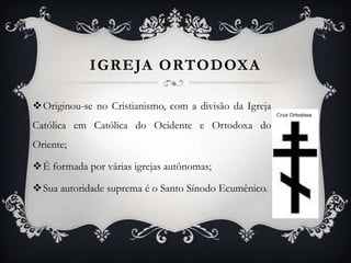 IGREJA ORTODOXA
Originou-se no Cristianismo, com a divisão da Igreja

Católica em Católica do Ocidente e Ortodoxa do
Oriente;
É formada por várias igrejas autônomas;
Sua autoridade suprema é o Santo Sínodo Ecumênico.

 