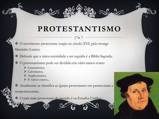 PROTESTANTISMO
 O movimento protestante surgiu no século XVI, pelo monge
Martinho Lutero;
 Defende que a única autoridade a ser seguida é a Bíblia Sagrada;
 O protestantismo pode ser dividido em vário ramos como:





Luteranismo;
Calvinismo;
Anglicanismo;
E vários outros...

 Atualmente se classifica as igrejas protestantes em pentecostais e
neopentecostais;
 O país mais protestante do mundo é os Estados Unidos.

 