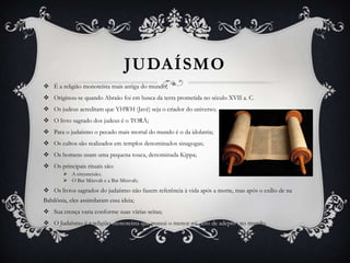 JUDAÍSMO
 É a religião monoteísta mais antiga do mundo;
 Originou-se quando Abraão foi em busca da terra prometida no século XVII a. C.
 Os judeus acreditam que YHWH (Javé) seja o criador do universo;
 O livro sagrado dos judeus é o TORÁ;
 Para o judaísmo o pecado mais mortal do mundo é o da idolatria;
 Os cultos são realizados em templos denominados sinagogas;
 Os homens usam uma pequena touca, denominada Kippa;
 Os principais rituais são:
 A circuncisão;
 O Bar Mitzvah e a Bat Mitzvah;

 Os livros sagrados do judaísmo não fazem referência à vida após a morte, mas após o exílio de na
Babilônia, eles assimilaram essa ideia;
 Sua crença varia conforme suas várias seitas;
 O Judaísmo é a religião monoteísta que possui o menor número de adeptos no mundo.

 