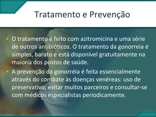 • O tratamento é feito com azitromicina e uma série
de outros antibióticos. O tratamento da gonorreia é
simples, barato e está disponível gratuitamente na
maioria dos postos de saúde.
• A prevenção da gonorréia é feita essencialmente
através do combate às doenças venéreas: uso de
preservativo, evitar muitos parceiros e consultar-se
com médicos especialistas periodicamente.
 