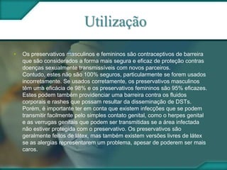 Utilização
• Os preservativos masculinos e femininos são contraceptivos de barreira
que são considerados a forma mais segura e eficaz de proteção contras
doenças sexualmente transmissíveis com novos parceiros.
Contudo, estes não são 100% seguros, particularmente se forem usados
incorretamente. Se usados corretamente, os preservativos masculinos
têm uma eficácia de 98% e os preservativos femininos são 95% eficazes.
Estes podem também providenciar uma barreira contra os fluidos
corporais e rashes que possam resultar da disseminação de DSTs.
Porém, é importante ter em conta que existem infecções que se podem
transmitir facilmente pelo simples contato genital, como o herpes genital
e as verrugas genitais que podem ser transmitidas se a área infectada
não estiver protegida com o preservativo. Os preservativos são
geralmente feitos de látex, mas também existem versões livres de látex
se as alergias representarem um problema, apesar de poderem ser mais
caros.
 