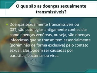 O que são as doenças sexualmente
transmissíveis?
• Doenças sexualmente transmissíveis ou
DST, são patologias antigamente conhecidas
como doenças venéreas, ou seja, são doenças
infecciosas que se transmitem essencialmente
(porém não de forma exclusiva) pelo contato
sexual. Elas podem ser causadas por
parasitas, bactérias ou vírus.
 