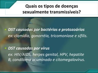 Quais os tipos de doenças
sexualmente transmissíveis?
• DST causadas por bactérias e protozoários
ex: clamídia, gonorréia, tricomoníase e sífilis.
• DST causadas por vírus
ex: HIV/AIDS, herpes genital, HPV, hepatite
B, condiloma acuminado e citomegalovírus.
 
