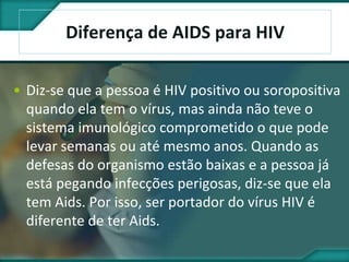 Diferença de AIDS para HIV
• Diz-se que a pessoa é HIV positivo ou soropositiva
quando ela tem o vírus, mas ainda não teve o
sistema imunológico comprometido o que pode
levar semanas ou até mesmo anos. Quando as
defesas do organismo estão baixas e a pessoa já
está pegando infecções perigosas, diz-se que ela
tem Aids. Por isso, ser portador do vírus HIV é
diferente de ter Aids.
 