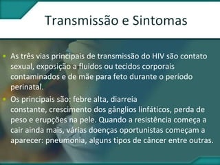 • As três vias principais de transmissão do HIV são contato
sexual, exposição a fluidos ou tecidos corporais
contaminados e de mãe para feto durante o período
perinatal.
• Os principais são: febre alta, diarreia
constante, crescimento dos gânglios linfáticos, perda de
peso e erupções na pele. Quando a resistência começa a
cair ainda mais, várias doenças oportunistas começam a
aparecer: pneumonia, alguns tipos de câncer entre outras.
 