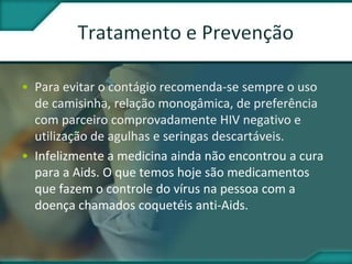 • Para evitar o contágio recomenda-se sempre o uso
de camisinha, relação monogâmica, de preferência
com parceiro comprovadamente HIV negativo e
utilização de agulhas e seringas descartáveis.
• Infelizmente a medicina ainda não encontrou a cura
para a Aids. O que temos hoje são medicamentos
que fazem o controle do vírus na pessoa com a
doença chamados coquetéis anti-Aids.
 