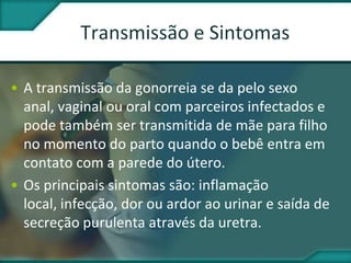 • A transmissão da gonorreia se da pelo sexo
anal, vaginal ou oral com parceiros infectados e
pode também ser transmitida de mãe para filho
no momento do parto quando o bebê entra em
contato com a parede do útero.
• Os principais sintomas são: inflamação
local, infecção, dor ou ardor ao urinar e saída de
secreção purulenta através da uretra.
 