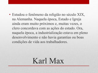 Karl Max
• Estudou o fenômeno da religião no século XIX,
na Alemanha. Naquela época, Estado e Igreja
ainda eram muito próximos e, muitas vezes, o
clero concordava com as ações do estado. Ora,
naquela época, a industrialização estava em pleno
desenvolvimento e não havia garantias ou boas
condições de vida aos trabalhadores.
 