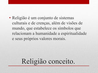 Religião conceito.
• Religião é um conjunto de sistemas
culturais e de crenças, além de visões de
mundo, que estabelece os símbolos que
relacionam a humanidade a espiritualidade
e seus próprios valores morais.
 