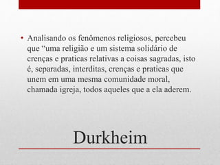 Durkheim
• Analisando os fenômenos religiosos, percebeu
que “uma religião e um sistema solidário de
crenças e praticas relativas a coisas sagradas, isto
é, separadas, interditas, crenças e praticas que
unem em uma mesma comunidade moral,
chamada igreja, todos aqueles que a ela aderem.
 