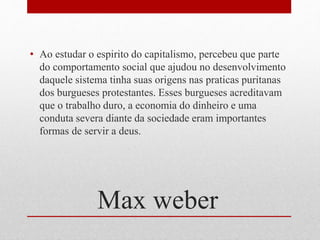Max weber
• Ao estudar o espirito do capitalismo, percebeu que parte
do comportamento social que ajudou no desenvolvimento
daquele sistema tinha suas origens nas praticas puritanas
dos burgueses protestantes. Esses burgueses acreditavam
que o trabalho duro, a economia do dinheiro e uma
conduta severa diante da sociedade eram importantes
formas de servir a deus.
 