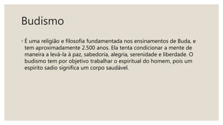 Budismo
◦ É uma religião e filosofia fundamentada nos ensinamentos de Buda, e
tem aproximadamente 2.500 anos. Ela tenta condicionar a mente de
maneira a levá-la à paz, sabedoria, alegria, serenidade e liberdade. O
budismo tem por objetivo trabalhar o espiritual do homem, pois um
espírito sadio significa um corpo saudável.
 