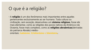 O que é a religião?
◦ A religião é um dos fenômenos mais importantes entre aqueles
pertencentes exclusivamente ao ser humano. Toda cultura ou
civilização, sem exceção, desenvolveu um sistema religioso, fosse ele
mais elementar, como as religiões dos povos nativos da América e da
Oceania, fosse mais complexo, como as religiões abraâmicas(derivadas
do patriarca Abraão) médio-
orientais: Judaísmo, Cristianismo e Islamismo.
 