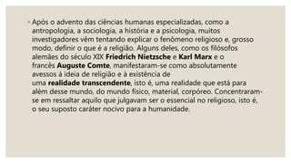 ◦ Após o advento das ciências humanas especializadas, como a
antropologia, a sociologia, a história e a psicologia, muitos
investigadores vêm tentando explicar o fenômeno religioso e, grosso
modo, definir o que é a religião. Alguns deles, como os filósofos
alemães do século XIX Friedrich Nietzsche e Karl Marx e o
francês Auguste Comte, manifestaram-se como absolutamente
avessos à ideia de religião e à existência de
uma realidade transcendente, isto é, uma realidade que está para
além desse mundo, do mundo físico, material, corpóreo. Concentraram-
se em ressaltar aquilo que julgavam ser o essencial no religioso, isto é,
o seu suposto caráter nocivo para a humanidade.
 