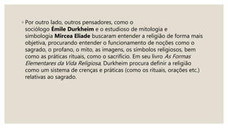 ◦ Por outro lado, outros pensadores, como o
sociólogo Émile Durkheim e o estudioso de mitologia e
simbologia Mircea Eliade buscaram entender a religião de forma mais
objetiva, procurando entender o funcionamento de noções como o
sagrado, o profano, o mito, as imagens, os símbolos religiosos, bem
como as práticas rituais, como o sacrifício. Em seu livro As Formas
Elementares da Vida Religiosa, Durkheim procura definir a religião
como um sistema de crenças e práticas (como os rituais, orações etc.)
relativas ao sagrado.
 