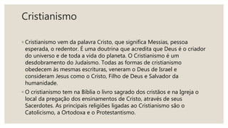 Cristianismo
◦ Cristianismo vem da palavra Cristo, que significa Messias, pessoa
esperada, o redentor. É uma doutrina que acredita que Deus é o criador
do universo e de toda a vida do planeta. O Cristianismo é um
desdobramento do Judaísmo. Todas as formas de cristianismo
obedecem às mesmas escrituras, veneram o Deus de Israel e
consideram Jesus como o Cristo, Filho de Deus e Salvador da
humanidade.
◦ O cristianismo tem na Bíblia o livro sagrado dos cristãos e na Igreja o
local da pregação dos ensinamentos de Cristo, através de seus
Sacerdotes. As principais religiões ligadas ao Cristianismo são o
Catolicismo, a Ortodoxa e o Protestantismo.
 