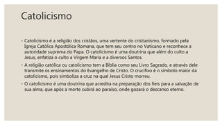 Catolicismo
◦ Catolicismo é a religião dos cristãos, uma vertente do cristianismo, formado pela
Igreja Católica Apostólica Romana, que tem seu centro no Vaticano e reconhece a
autoridade suprema do Papa. O catolicismo é uma doutrina que além do culto a
Jesus, enfatiza o culto a Virgem Maria e a diversos Santos.
◦ A religião católica ou catolicismo tem a Bíblia como seu Livro Sagrado, e através dele
transmite os ensinamentos do Evangelho de Cristo. O crucifixo é o símbolo maior da
catolicismo, pois simboliza a cruz na qual Jesus Cristo morreu.
◦ O catolicismo é uma doutrina que acredita na preparação dos fieis para a salvação de
sua alma, que após a morte subirá ao paraíso, onde gozará o descanso eterno.
 