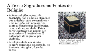 A Fé e o Sagrado como Fontes de
Religião
• A fé na religião, apesar de
essencial, não é o único elemento
que a define: para se considerar
uma religião, são necessárias
tanto a experiência da fé/crença
como a da sacralidade. Estas
características não podem ser
separadas – é possível ter fé
nalgo fora do sagrado, por
exemplo.
• A religiosidade em si está
sempre conectada ao sagrado, ao
imune e intangível, fora da
razão.
O Kabba é o local mais sagrado da
religião islâmica. Fotografia de
Muhammad Mahdi Karim
 