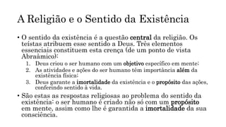 A Religião e o Sentido da Existência
• O sentido da existência é a questão central da religião. Os
teístas atribuem esse sentido a Deus. Três elementos
essenciais constituem esta crença (de um ponto de vista
Abraâmico):
1. Deus criou o ser humano com um objetivo específico em mente;
2. As atividades e ações do ser humano têm importância além da
existência física;
3. Deus garante a imortalidade da existência e o propósito das ações,
conferindo sentido à vida.
• São estas as respostas religiosas ao problema do sentido da
existência: o ser humano é criado não só com um propósito
em mente, assim como lhe é garantida a imortalidade da sua
consciência.
 