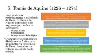 S. Tomás de Aquino (1226 – 1274)
• Para justificar
racionalmente a existência
de Deus, S. Tomás de
Aquino apresenta dois
argumentos, (ambos a
posteriori):
1. O Argumento
Cosmológico;
2. O Argumento Teleológico.
• O argumento cosmológico
divide-se em 5 vias para
demonstrar a existência
de Deus, baseadas na
relação causa-efeito da
criação:
1ª via – Argumento do movimento
É evidente que o movimento existe. A única forma lógica de justificar esse
movimento é atribuindo a sua origem a um motor imóvel – Deus.
2ª via – Argumento da primeira causa
Se todo o efeito tem a sua origem numa causa, cai-se num ciclo infinito
de causas e efeitos. É necessária então uma causa incausada que ponha
este ciclo em movimento – Deus.
3ª via – Argumento do contingente
Todos os seres são contingentes, mas para serem considerados
contingentes é necessário que exista um ser absolutamente
necessário – Deus.
4ª via – Argumento dos graus da perfeição
É possível compreender que diferentes coisas têm graus diferentes de
perfeição, mas que nenhuma delas é absolutamente perfeita. Então,
necessariamente, existe algo sumamente perfeito, sem grau – Deus.
5ª via – Argumento do governo do mundo
A ordem do mundo indica que todos os seres tenham uma finalidade: mas essa
finalidade não pode ser virtude de um acaso, ou estar contida nesses seres. É
necessário uma inteligência exterior para fornecer essa finalidade – Deus.
 