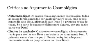 Críticas ao Argumento Cosmológico
• Autocontradição: De acordo com o argumento cosmológico, todas
as coisas foram causadas por qualquer outra coisa, mas depois
contradiz esta ideia, afirmando que Deus é a primeira causa de
todas. Se a série de causas e efeitos para algures, por que razão
parar em Deus?
• Limites da conclusão: O argumento cosmológico não apresenta
razão para aceitar um Deus omnisciente ou sumamente bom. A
primeira causa descrita por S. Tomás de Aquino não possui
necessariamente as propriedades do Deus Teísta.
 